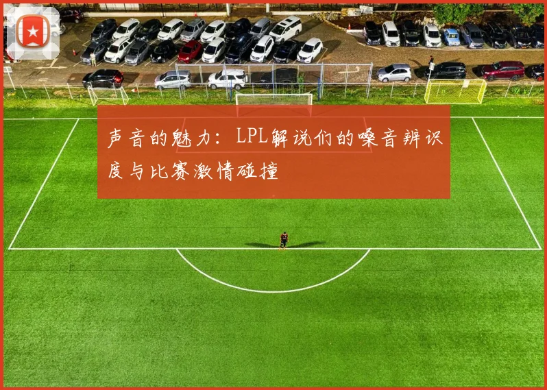 声音的魅力:LPL解说们的嗓音辨识度与比赛激情碰撞